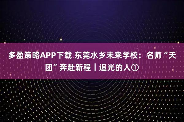 多盈策略APP下载 东莞水乡未来学校：名师“天团”奔赴新程｜追光的人①