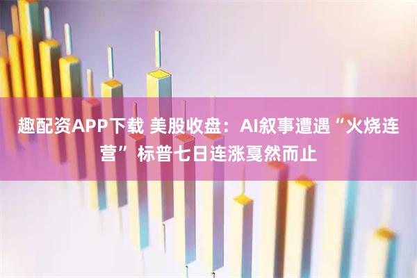 趣配资APP下载 美股收盘：AI叙事遭遇“火烧连营” 标普七日连涨戛然而止