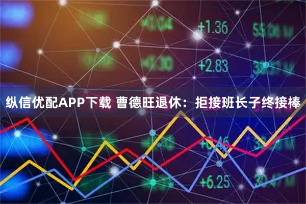 纵信优配APP下载 曹德旺退休:拒接班长子终接棒