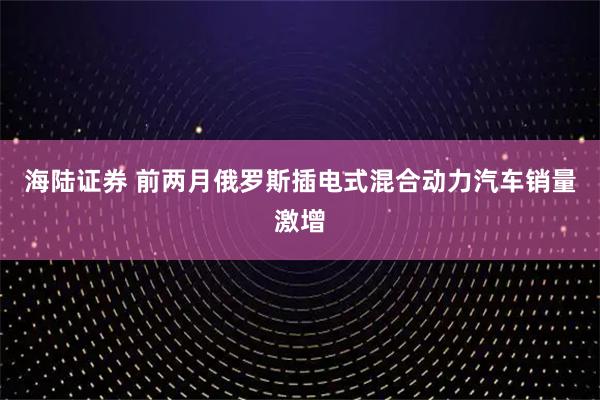 海陆证券 前两月俄罗斯插电式混合动力汽车销量激增