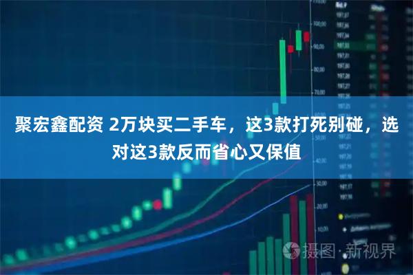 聚宏鑫配资 2万块买二手车，这3款打死别碰，选对这3款反而省心又保值