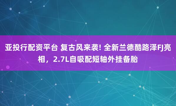 亚投行配资平台 复古风来袭! 全新兰德酷路泽FJ亮相，2.7L自吸配短轴外挂备胎