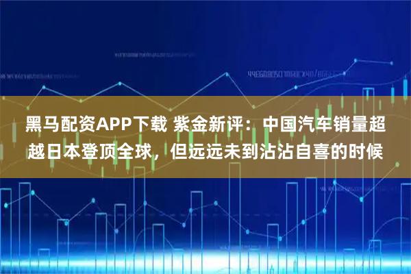黑马配资APP下载 紫金新评：中国汽车销量超越日本登顶全球，但远远未到沾沾自喜的时候