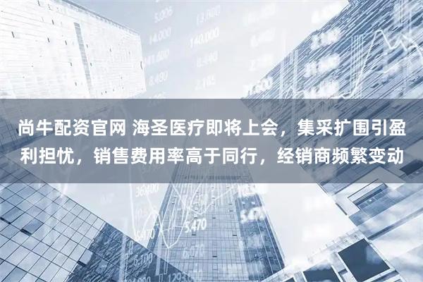 尚牛配资官网 海圣医疗即将上会，集采扩围引盈利担忧，销售费用率高于同行，经销商频繁变动