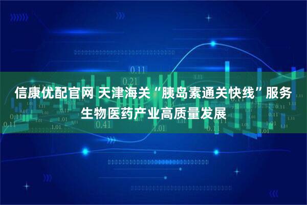 信康优配官网 天津海关“胰岛素通关快线”服务生物医药产业高质量发展