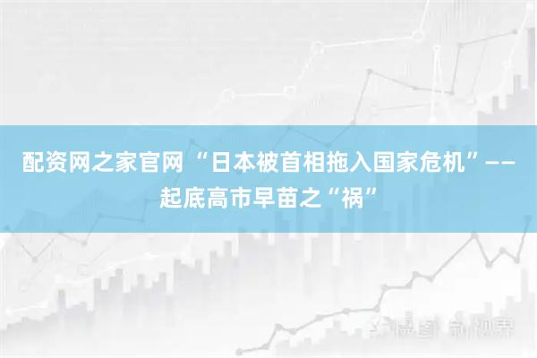 配资网之家官网 “日本被首相拖入国家危机”——起底高市早苗之“祸”