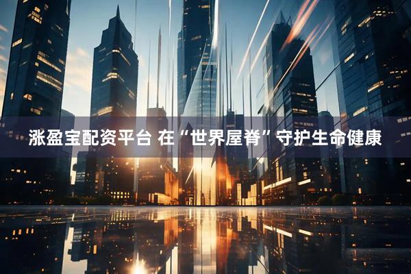 涨盈宝配资平台 在“世界屋脊”守护生命健康