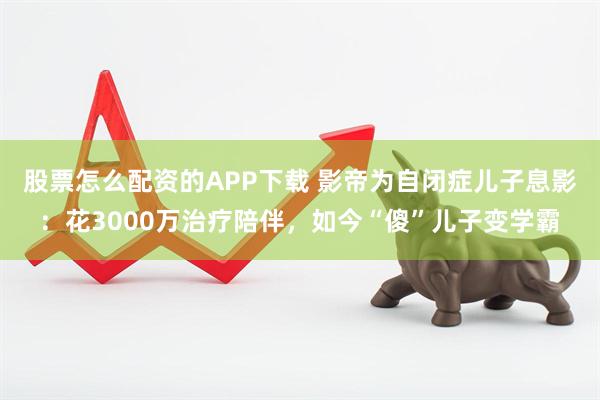 股票怎么配资的APP下载 影帝为自闭症儿子息影：花3000万治疗陪伴，如今“傻”儿子变学霸