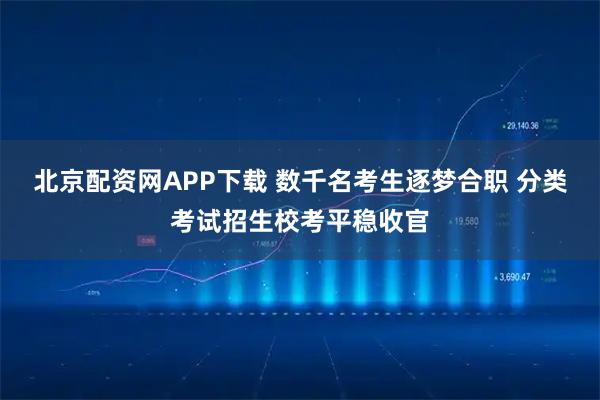 北京配资网APP下载 数千名考生逐梦合职 分类考试招生校考平稳收官