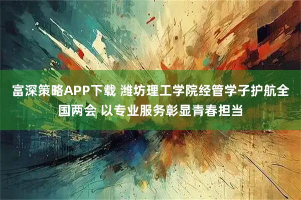 富深策略APP下载 潍坊理工学院经管学子护航全国两会 以专业服务彰显青春担当
