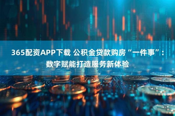 365配资APP下载 公积金贷款购房“一件事”：数字赋能打造服务新体验
