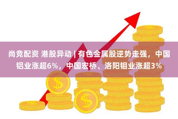 尚竞配资 港股异动 | 有色金属股逆势走强，中国铝业涨超6%，中国宏桥、洛阳钼业涨超3%