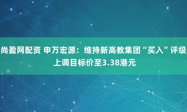 尚盈网配资 申万宏源：维持新高教集团“买入”评级 上调目标价至3.38港元