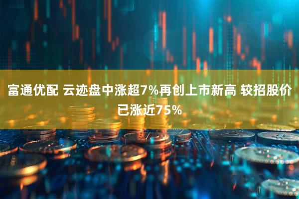 富通优配 云迹盘中涨超7%再创上市新高 较招股价已涨近75%