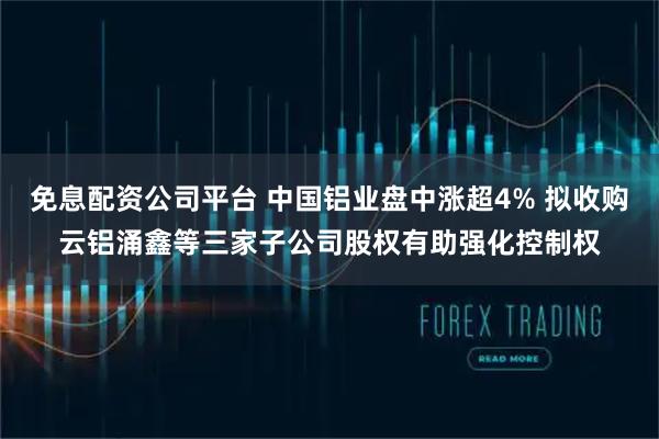 免息配资公司平台 中国铝业盘中涨超4% 拟收购云铝涌鑫等三家子公司股权有助强化控制权