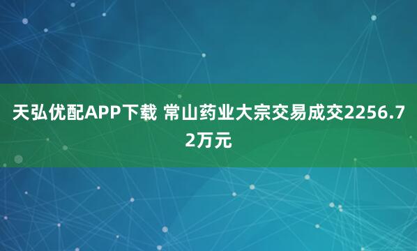 天弘优配APP下载 常山药业大宗交易成交2256.72万元