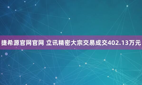 捷希源官网官网 立讯精密大宗交易成交402.13万元