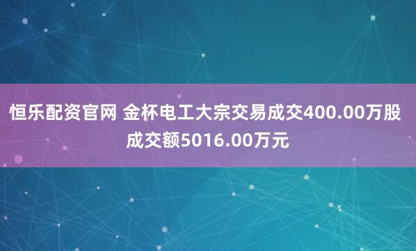 恒乐配资官网 金杯电工大宗交易成交400.00万股 成交额5016.00万元