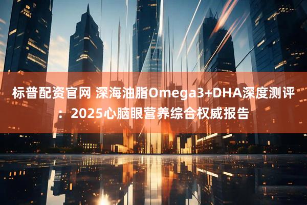 标普配资官网 深海油脂Omega3+DHA深度测评：2025心脑眼营养综合权威报告