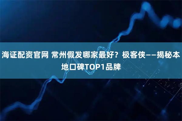 海证配资官网 常州假发哪家最好？极客侠——揭秘本地口碑TOP1品牌