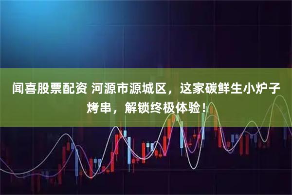 闻喜股票配资 河源市源城区，这家碳鲜生小炉子烤串，解锁终极体验！