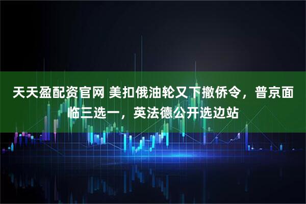 天天盈配资官网 美扣俄油轮又下撤侨令，普京面临三选一，英法德公开选边站