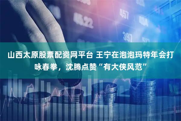 山西太原股票配资网平台 王宁在泡泡玛特年会打咏春拳，沈腾点赞“有大侠风范”