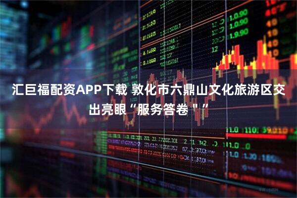 汇巨福配资APP下载 敦化市六鼎山文化旅游区交出亮眼“服务答卷＂”
