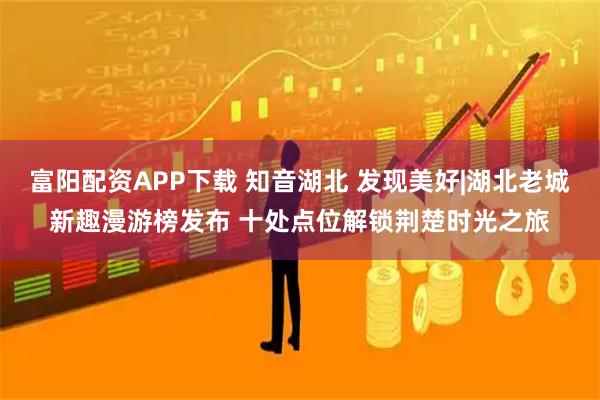 富阳配资APP下载 知音湖北 发现美好|湖北老城新趣漫游榜发布 十处点位解锁荆楚时光之旅