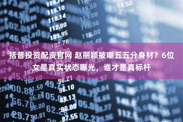 括普投资配资官网 赵丽颖被嘲五五分身材？6位女星真实状态曝光，谁才是真标杆