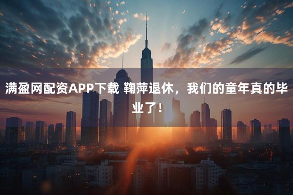 满盈网配资APP下载 鞠萍退休,我们的童年真的毕业了!