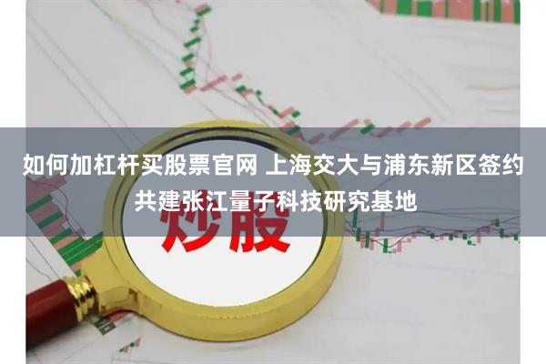 如何加杠杆买股票官网 上海交大与浦东新区签约 共建张江量子科技研究基地