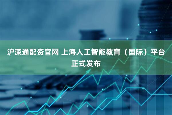 沪深通配资官网 上海人工智能教育（国际）平台正式发布