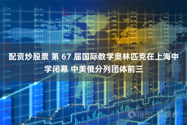 配资炒股票 第 67 届国际数学奥林匹克在上海中学闭幕 中美俄分列团体前三
